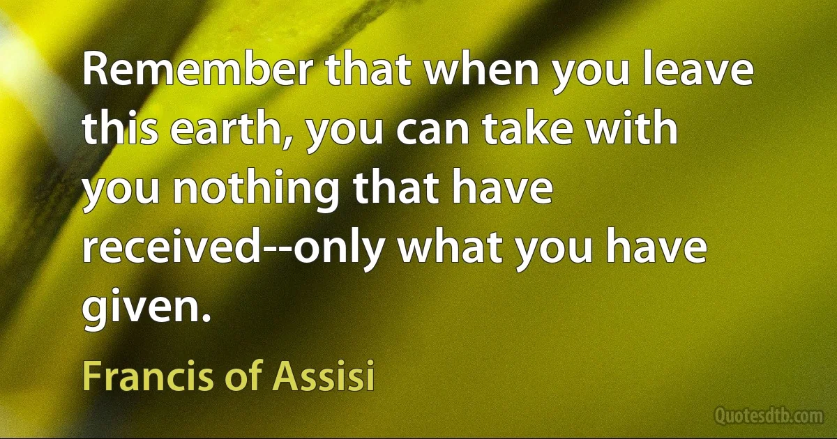 Remember that when you leave this earth, you can take with you nothing that have received--only what you have given. (Francis of Assisi)