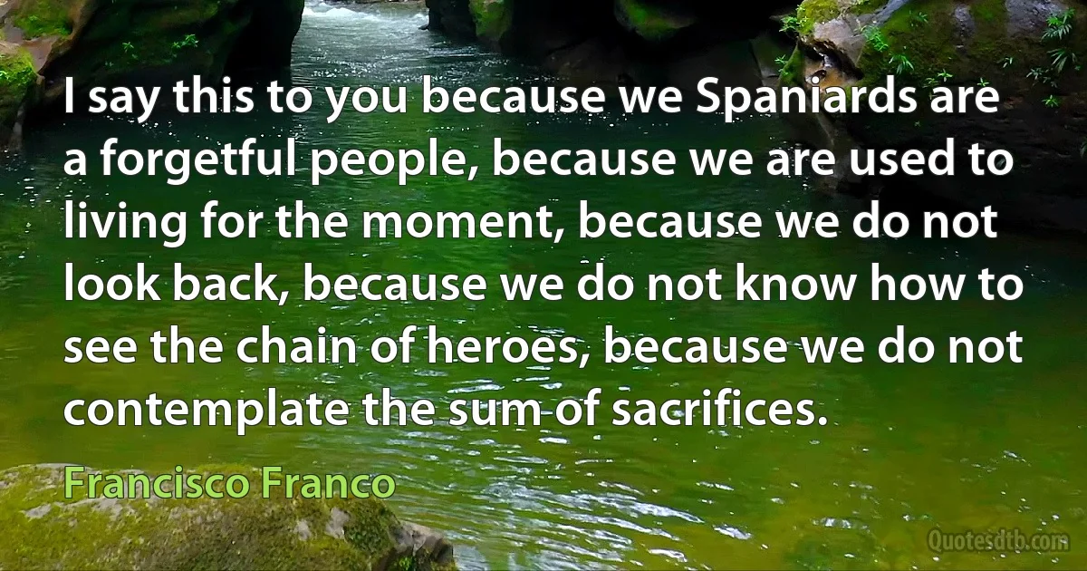 I say this to you because we Spaniards are a forgetful people, because we are used to living for the moment, because we do not look back, because we do not know how to see the chain of heroes, because we do not contemplate the sum of sacrifices. (Francisco Franco)