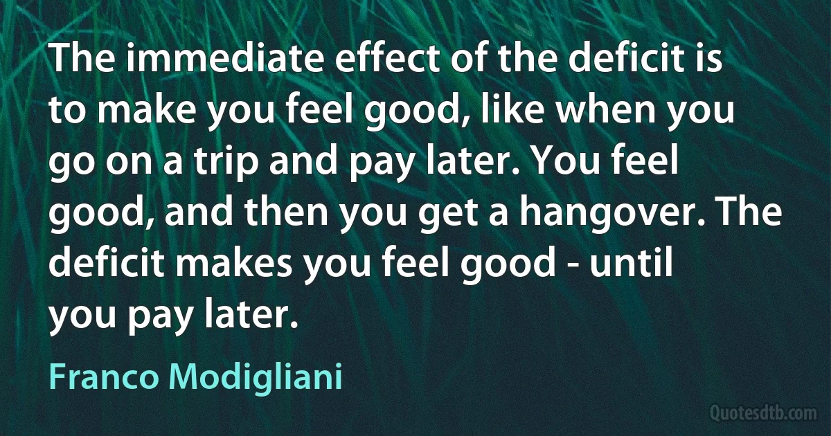 The immediate effect of the deficit is to make you feel good, like when you go on a trip and pay later. You feel good, and then you get a hangover. The deficit makes you feel good - until you pay later. (Franco Modigliani)