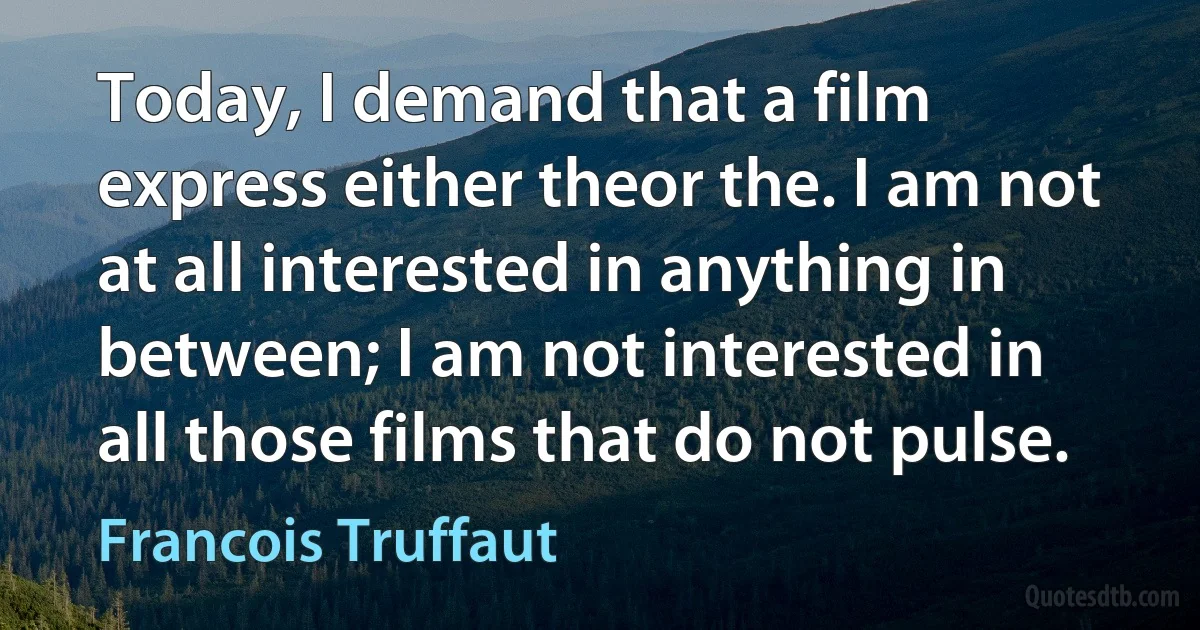 Today, I demand that a film express either theor the. I am not at all interested in anything in between; I am not interested in all those films that do not pulse. (Francois Truffaut)