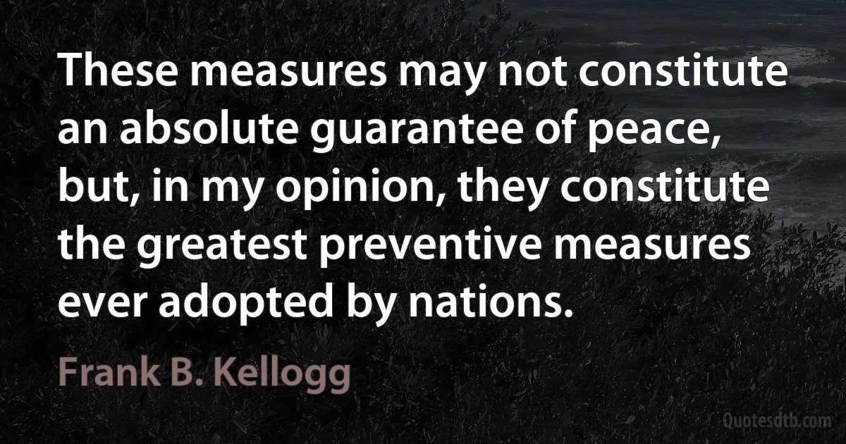 These measures may not constitute an absolute guarantee of peace, but, in my opinion, they constitute the greatest preventive measures ever adopted by nations. (Frank B. Kellogg)