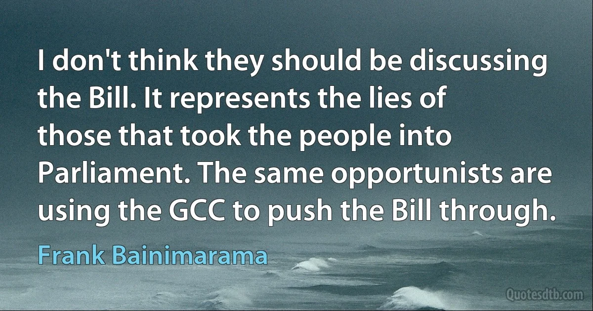 I don't think they should be discussing the Bill. It represents the lies of those that took the people into Parliament. The same opportunists are using the GCC to push the Bill through. (Frank Bainimarama)