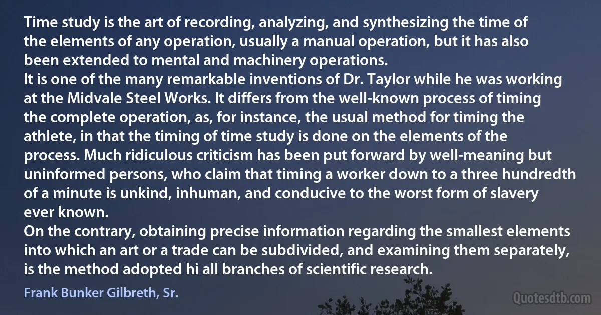 Time study is the art of recording, analyzing, and synthesizing the time of the elements of any operation, usually a manual operation, but it has also been extended to mental and machinery operations.
It is one of the many remarkable inventions of Dr. Taylor while he was working at the Midvale Steel Works. It differs from the well-known process of timing the complete operation, as, for instance, the usual method for timing the athlete, in that the timing of time study is done on the elements of the process. Much ridiculous criticism has been put forward by well-meaning but uninformed persons, who claim that timing a worker down to a three hundredth of a minute is unkind, inhuman, and conducive to the worst form of slavery ever known.
On the contrary, obtaining precise information regarding the smallest elements into which an art or a trade can be subdivided, and examining them separately, is the method adopted hi all branches of scientific research. (Frank Bunker Gilbreth, Sr.)