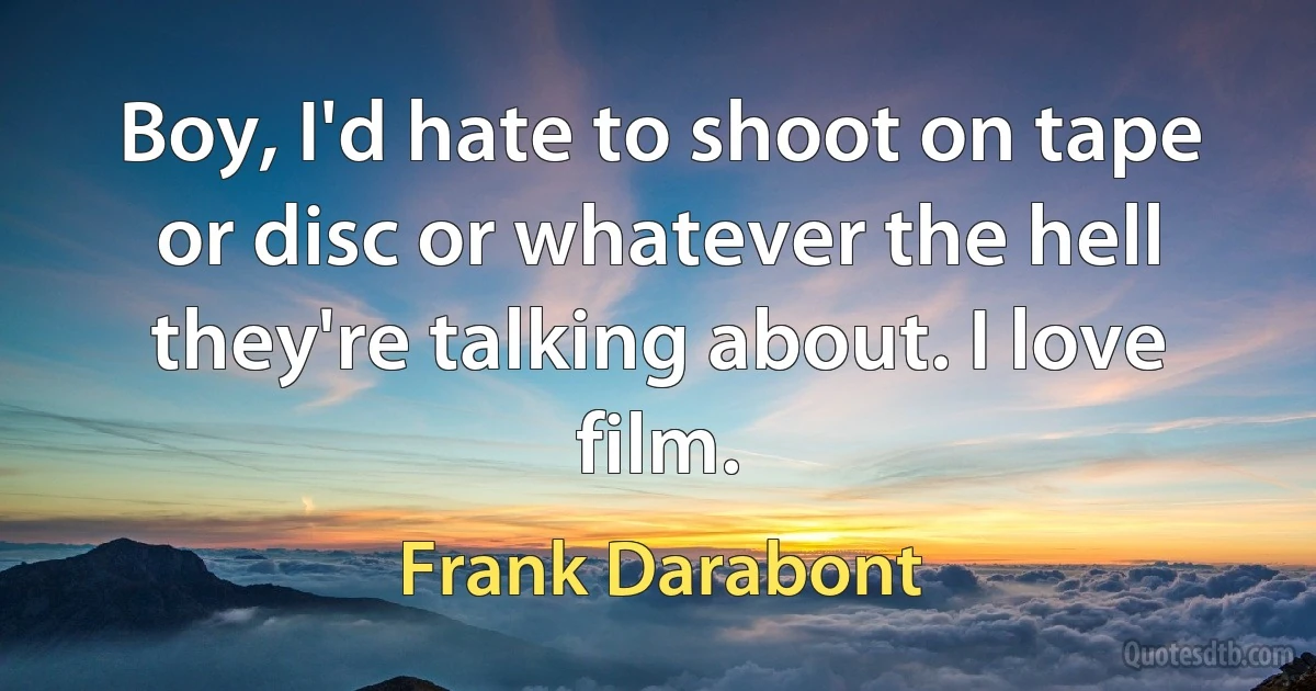 Boy, I'd hate to shoot on tape or disc or whatever the hell they're talking about. I love film. (Frank Darabont)