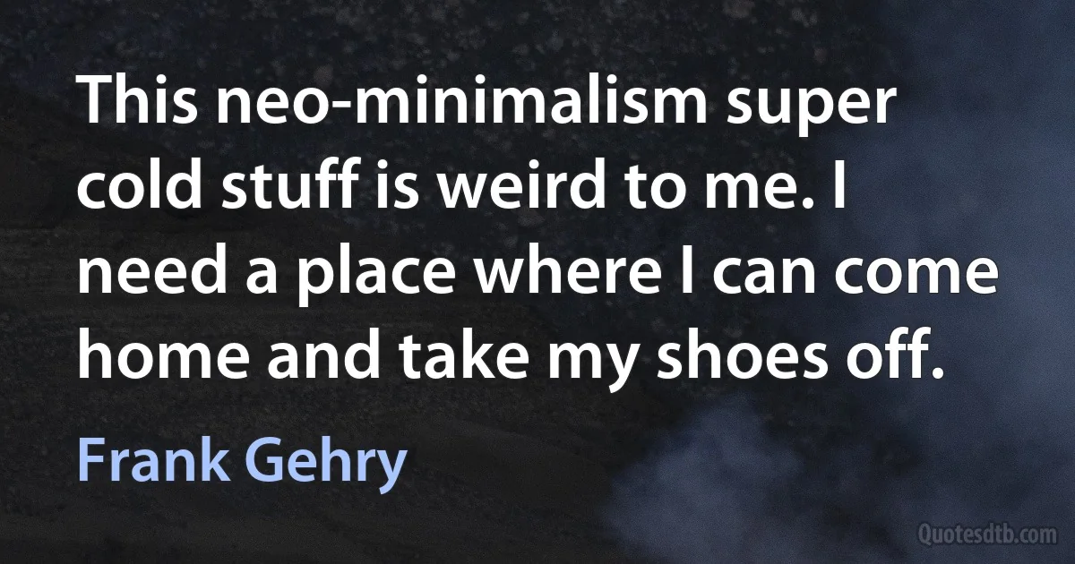 This neo-minimalism super cold stuff is weird to me. I need a place where I can come home and take my shoes off. (Frank Gehry)