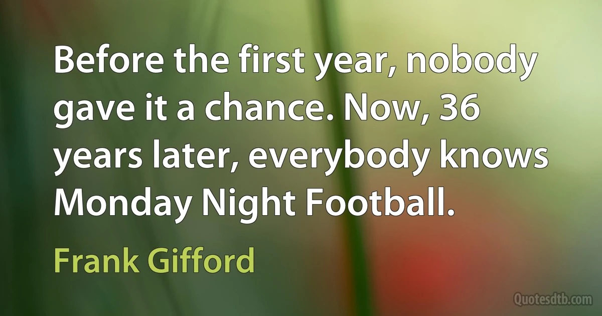 Before the first year, nobody gave it a chance. Now, 36 years later, everybody knows Monday Night Football. (Frank Gifford)