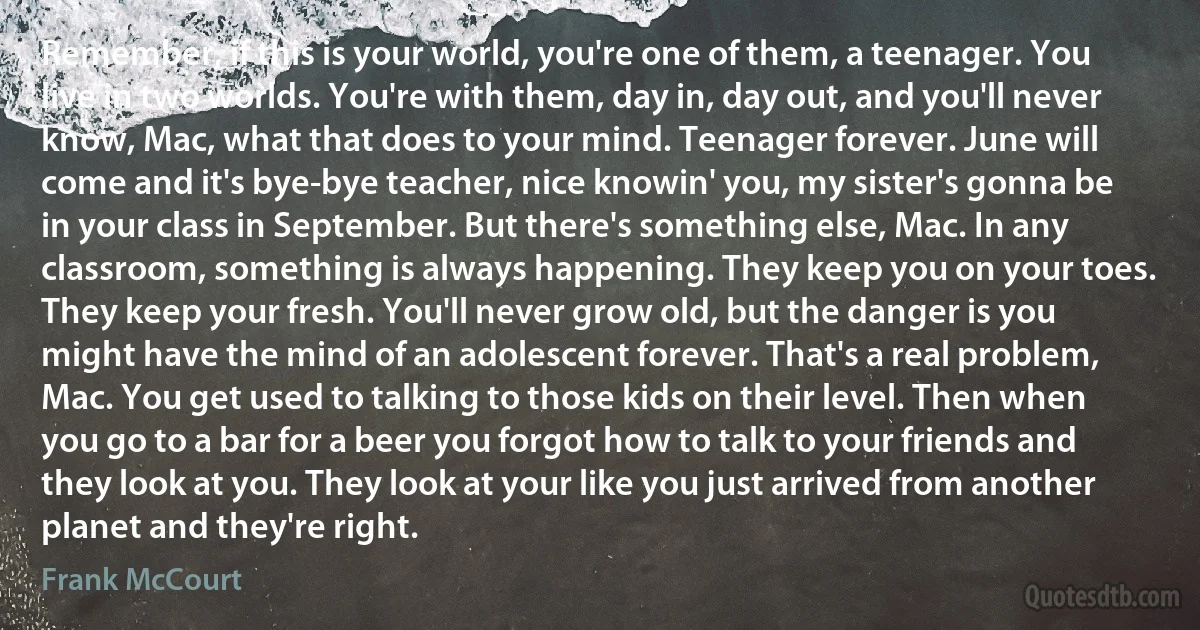 Remember, if this is your world, you're one of them, a teenager. You live in two worlds. You're with them, day in, day out, and you'll never know, Mac, what that does to your mind. Teenager forever. June will come and it's bye-bye teacher, nice knowin' you, my sister's gonna be in your class in September. But there's something else, Mac. In any classroom, something is always happening. They keep you on your toes. They keep your fresh. You'll never grow old, but the danger is you might have the mind of an adolescent forever. That's a real problem, Mac. You get used to talking to those kids on their level. Then when you go to a bar for a beer you forgot how to talk to your friends and they look at you. They look at your like you just arrived from another planet and they're right. (Frank McCourt)