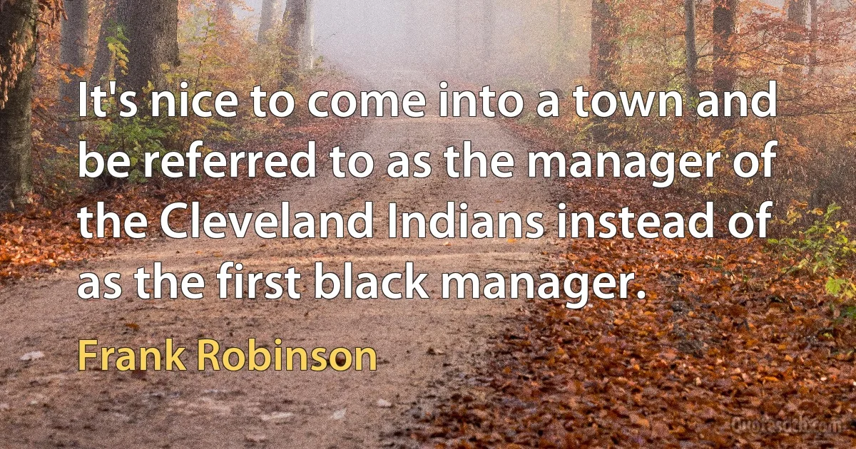 It's nice to come into a town and be referred to as the manager of the Cleveland Indians instead of as the first black manager. (Frank Robinson)