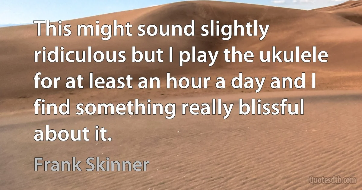 This might sound slightly ridiculous but I play the ukulele for at least an hour a day and I find something really blissful about it. (Frank Skinner)