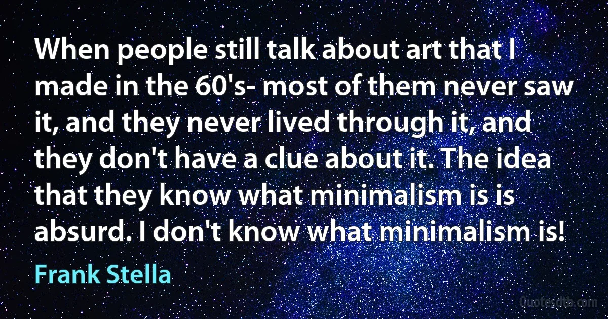 When people still talk about art that I made in the 60's- most of them never saw it, and they never lived through it, and they don't have a clue about it. The idea that they know what minimalism is is absurd. I don't know what minimalism is! (Frank Stella)