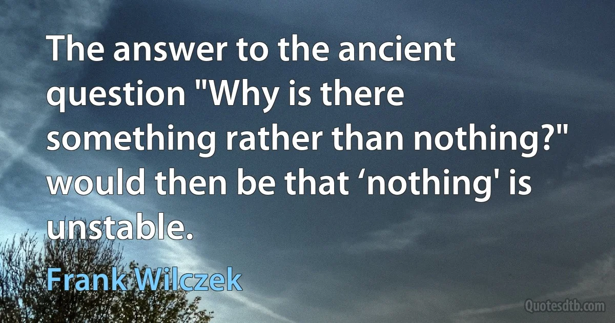 The answer to the ancient question "Why is there something rather than nothing?" would then be that ‘nothing' is unstable. (Frank Wilczek)