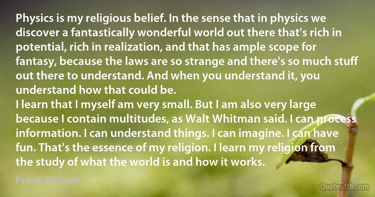 Physics is my religious belief. In the sense that in physics we discover a fantastically wonderful world out there that's rich in potential, rich in realization, and that has ample scope for fantasy, because the laws are so strange and there's so much stuff out there to understand. And when you understand it, you understand how that could be.
I learn that I myself am very small. But I am also very large because I contain multitudes, as Walt Whitman said. I can process information. I can understand things. I can imagine. I can have fun. That's the essence of my religion. I learn my religion from the study of what the world is and how it works. (Frank Wilczek)