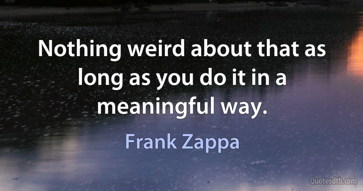 Nothing weird about that as long as you do it in a meaningful way. (Frank Zappa)