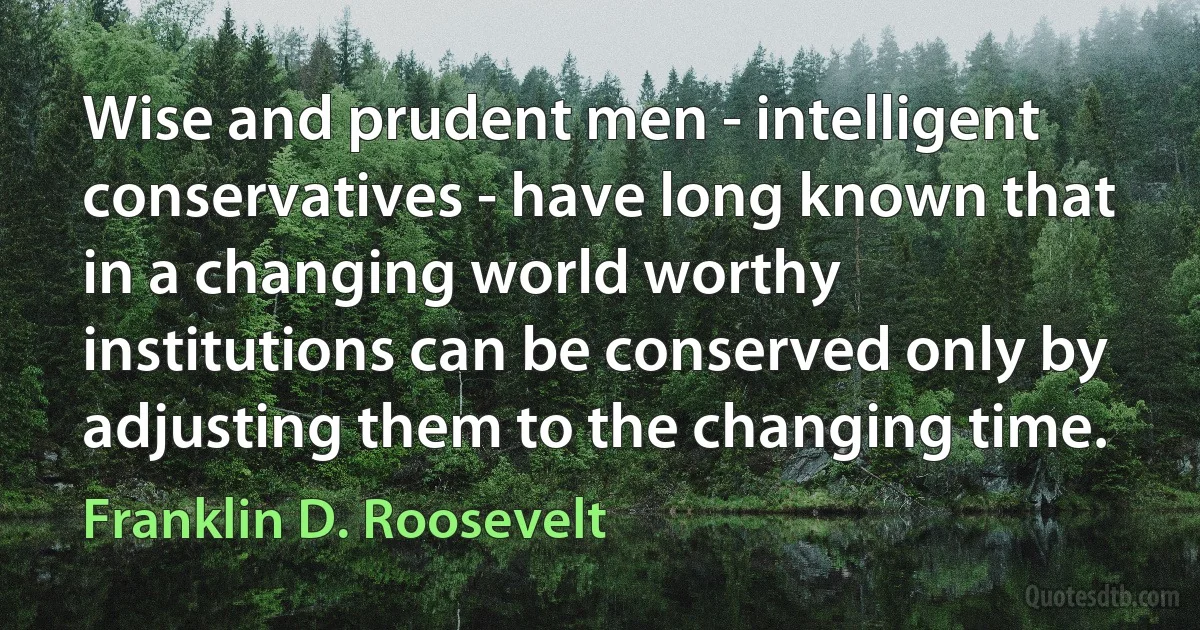 Wise and prudent men - intelligent conservatives - have long known that in a changing world worthy institutions can be conserved only by adjusting them to the changing time. (Franklin D. Roosevelt)