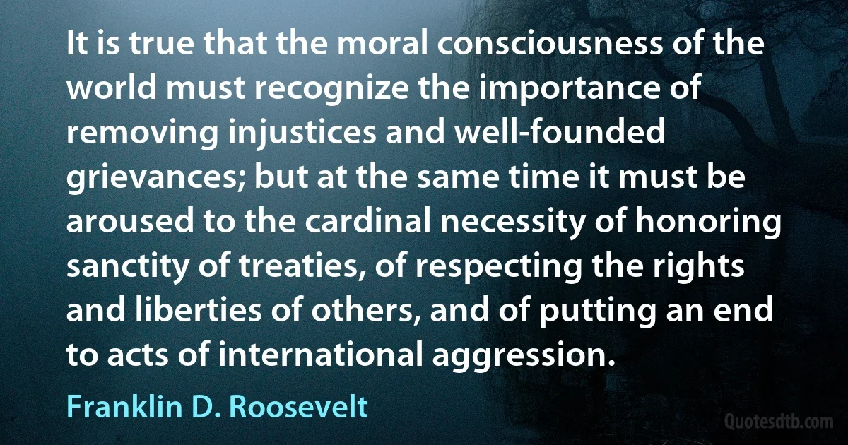 It is true that the moral consciousness of the world must recognize the importance of removing injustices and well-founded grievances; but at the same time it must be aroused to the cardinal necessity of honoring sanctity of treaties, of respecting the rights and liberties of others, and of putting an end to acts of international aggression. (Franklin D. Roosevelt)