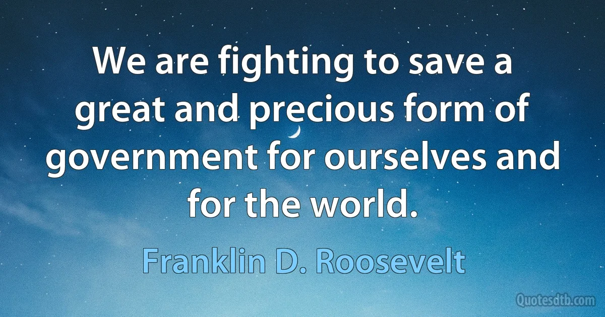 We are fighting to save a great and precious form of government for ourselves and for the world. (Franklin D. Roosevelt)