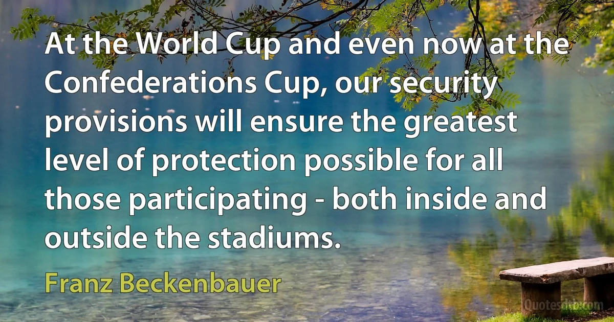 At the World Cup and even now at the Confederations Cup, our security provisions will ensure the greatest level of protection possible for all those participating - both inside and outside the stadiums. (Franz Beckenbauer)