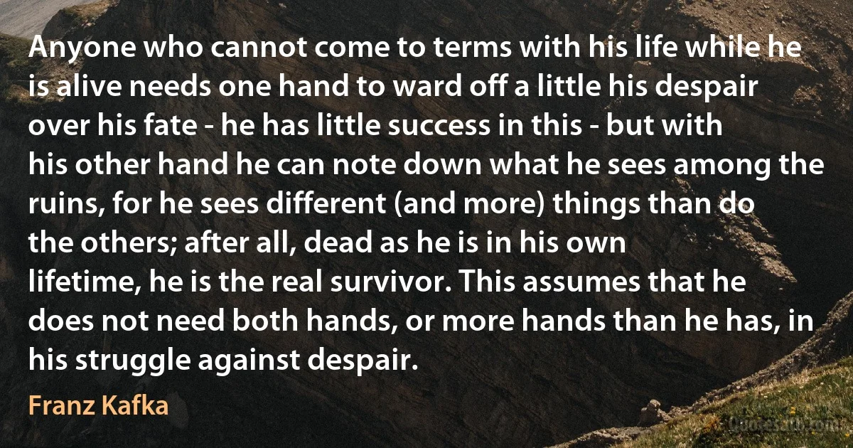 Anyone who cannot come to terms with his life while he is alive needs one hand to ward off a little his despair over his fate - he has little success in this - but with his other hand he can note down what he sees among the ruins, for he sees different (and more) things than do the others; after all, dead as he is in his own lifetime, he is the real survivor. This assumes that he does not need both hands, or more hands than he has, in his struggle against despair. (Franz Kafka)