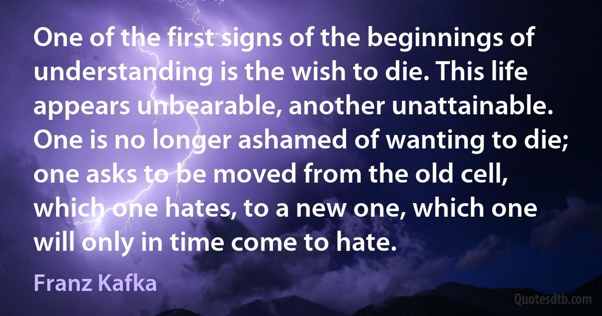 One of the first signs of the beginnings of understanding is the wish to die. This life appears unbearable, another unattainable. One is no longer ashamed of wanting to die; one asks to be moved from the old cell, which one hates, to a new one, which one will only in time come to hate. (Franz Kafka)