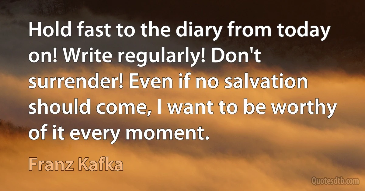 Hold fast to the diary from today on! Write regularly! Don't surrender! Even if no salvation should come, I want to be worthy of it every moment. (Franz Kafka)