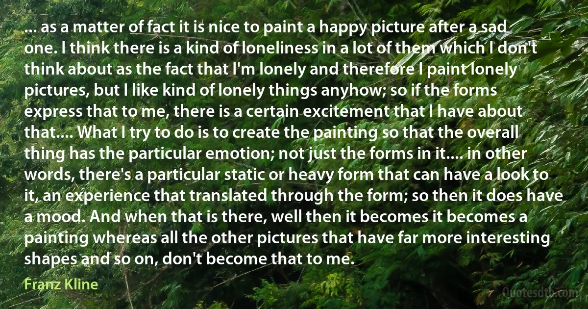 ... as a matter of fact it is nice to paint a happy picture after a sad one. I think there is a kind of loneliness in a lot of them which I don't think about as the fact that I'm lonely and therefore I paint lonely pictures, but I like kind of lonely things anyhow; so if the forms express that to me, there is a certain excitement that I have about that.... What I try to do is to create the painting so that the overall thing has the particular emotion; not just the forms in it.... in other words, there's a particular static or heavy form that can have a look to it, an experience that translated through the form; so then it does have a mood. And when that is there, well then it becomes it becomes a painting whereas all the other pictures that have far more interesting shapes and so on, don't become that to me. (Franz Kline)