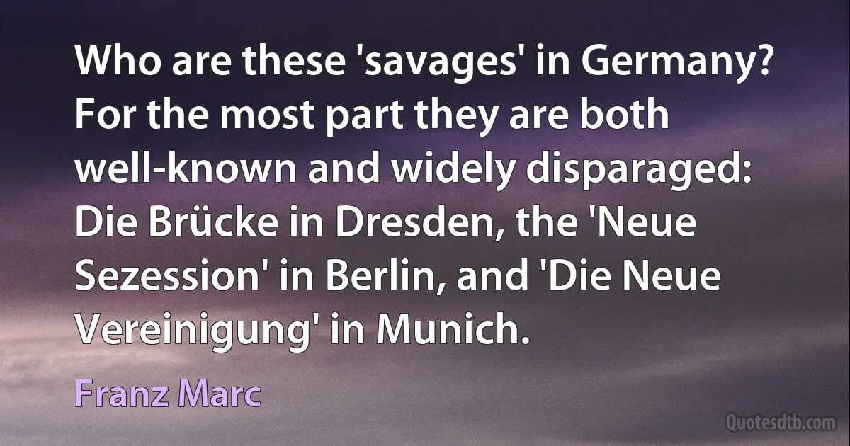 Who are these 'savages' in Germany? For the most part they are both well-known and widely disparaged: Die Brücke in Dresden, the 'Neue Sezession' in Berlin, and 'Die Neue Vereinigung' in Munich. (Franz Marc)