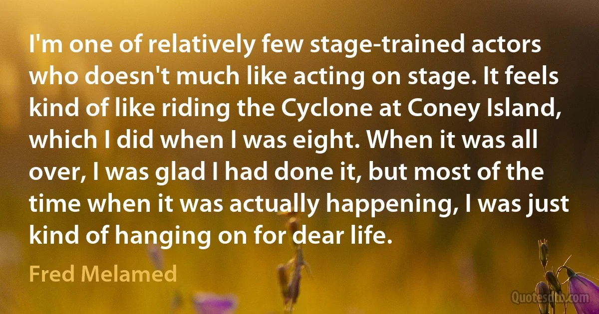 I'm one of relatively few stage-trained actors who doesn't much like acting on stage. It feels kind of like riding the Cyclone at Coney Island, which I did when I was eight. When it was all over, I was glad I had done it, but most of the time when it was actually happening, I was just kind of hanging on for dear life. (Fred Melamed)