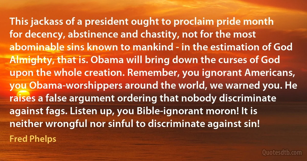 This jackass of a president ought to proclaim pride month for decency, abstinence and chastity, not for the most abominable sins known to mankind - in the estimation of God Almighty, that is. Obama will bring down the curses of God upon the whole creation. Remember, you ignorant Americans, you Obama-worshippers around the world, we warned you. He raises a false argument ordering that nobody discriminate against fags. Listen up, you Bible-ignorant moron! It is neither wrongful nor sinful to discriminate against sin! (Fred Phelps)