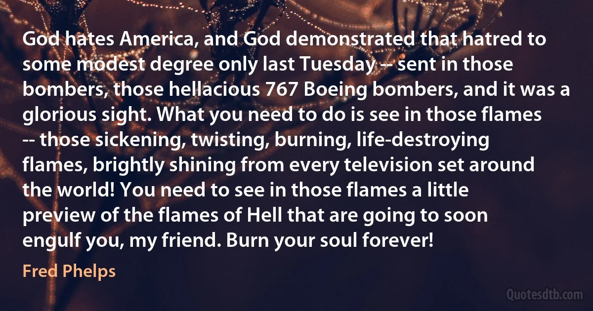 God hates America, and God demonstrated that hatred to some modest degree only last Tuesday -- sent in those bombers, those hellacious 767 Boeing bombers, and it was a glorious sight. What you need to do is see in those flames -- those sickening, twisting, burning, life-destroying flames, brightly shining from every television set around the world! You need to see in those flames a little preview of the flames of Hell that are going to soon engulf you, my friend. Burn your soul forever! (Fred Phelps)