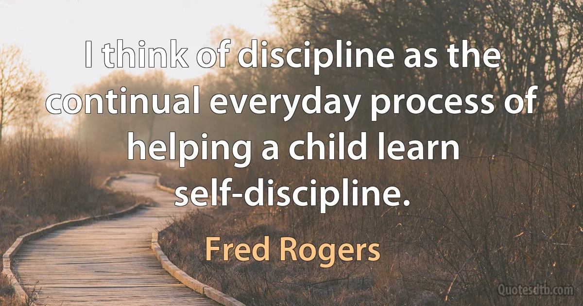 I think of discipline as the continual everyday process of helping a child learn self-discipline. (Fred Rogers)