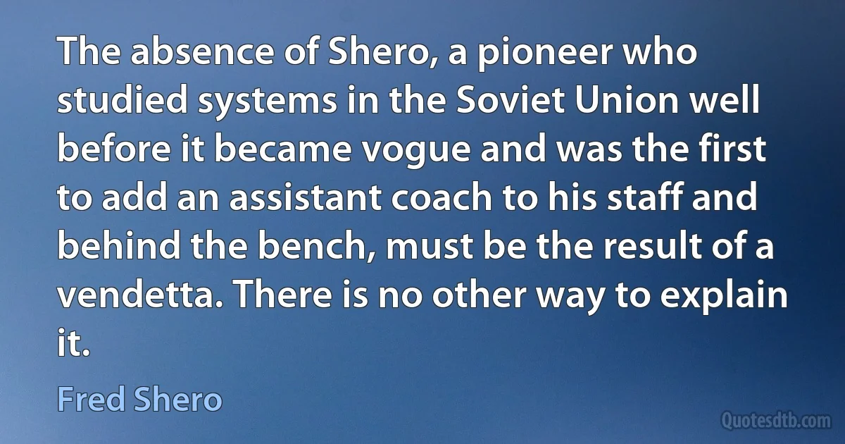 The absence of Shero, a pioneer who studied systems in the Soviet Union well before it became vogue and was the first to add an assistant coach to his staff and behind the bench, must be the result of a vendetta. There is no other way to explain it. (Fred Shero)