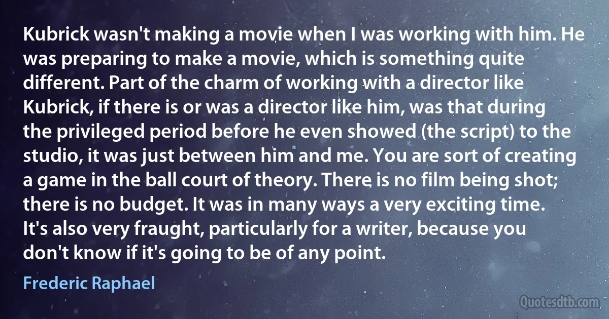 Kubrick wasn't making a movie when I was working with him. He was preparing to make a movie, which is something quite different. Part of the charm of working with a director like Kubrick, if there is or was a director like him, was that during the privileged period before he even showed (the script) to the studio, it was just between him and me. You are sort of creating a game in the ball court of theory. There is no film being shot; there is no budget. It was in many ways a very exciting time. It's also very fraught, particularly for a writer, because you don't know if it's going to be of any point. (Frederic Raphael)