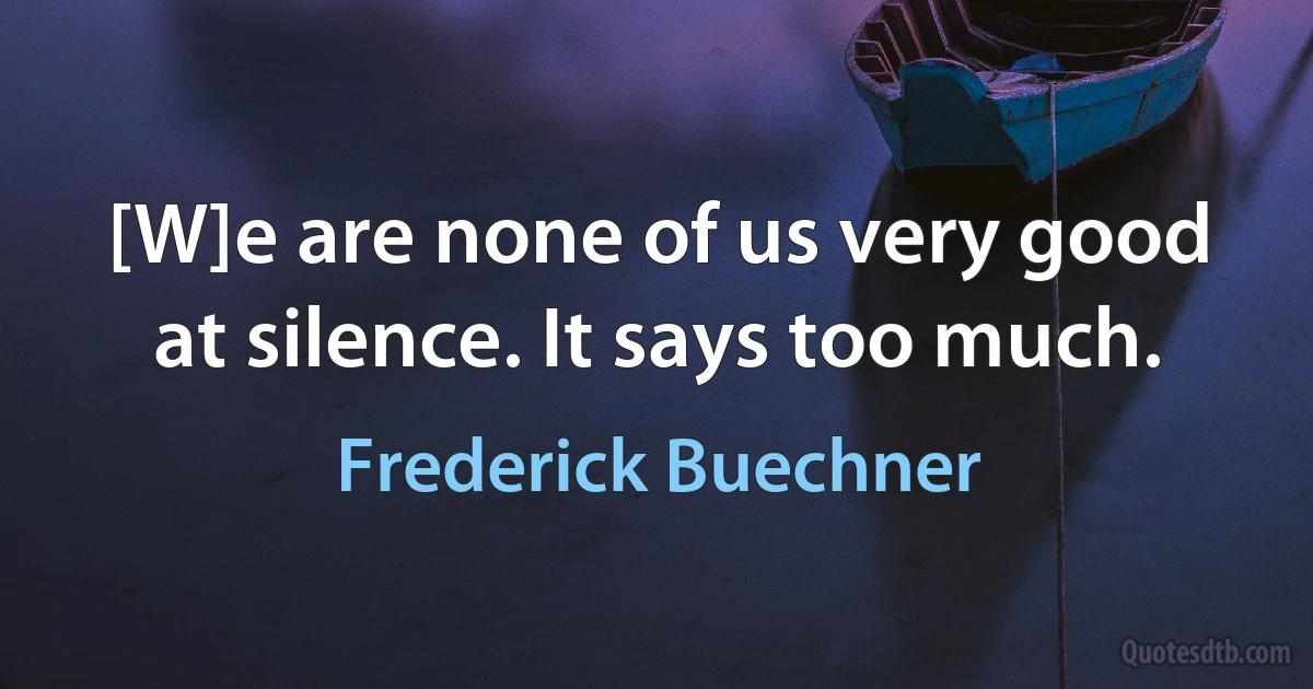 [W]e are none of us very good at silence. It says too much. (Frederick Buechner)