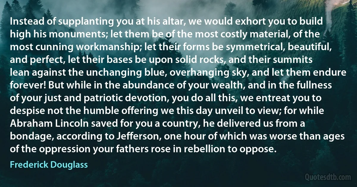 Instead of supplanting you at his altar, we would exhort you to build high his monuments; let them be of the most costly material, of the most cunning workmanship; let their forms be symmetrical, beautiful, and perfect, let their bases be upon solid rocks, and their summits lean against the unchanging blue, overhanging sky, and let them endure forever! But while in the abundance of your wealth, and in the fullness of your just and patriotic devotion, you do all this, we entreat you to despise not the humble offering we this day unveil to view; for while Abraham Lincoln saved for you a country, he delivered us from a bondage, according to Jefferson, one hour of which was worse than ages of the oppression your fathers rose in rebellion to oppose. (Frederick Douglass)