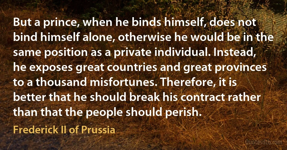 But a prince, when he binds himself, does not bind himself alone, otherwise he would be in the same position as a private individual. Instead, he exposes great countries and great provinces to a thousand misfortunes. Therefore, it is better that he should break his contract rather than that the people should perish. (Frederick II of Prussia)