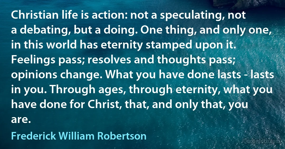 Christian life is action: not a speculating, not a debating, but a doing. One thing, and only one, in this world has eternity stamped upon it. Feelings pass; resolves and thoughts pass; opinions change. What you have done lasts - lasts in you. Through ages, through eternity, what you have done for Christ, that, and only that, you are. (Frederick William Robertson)