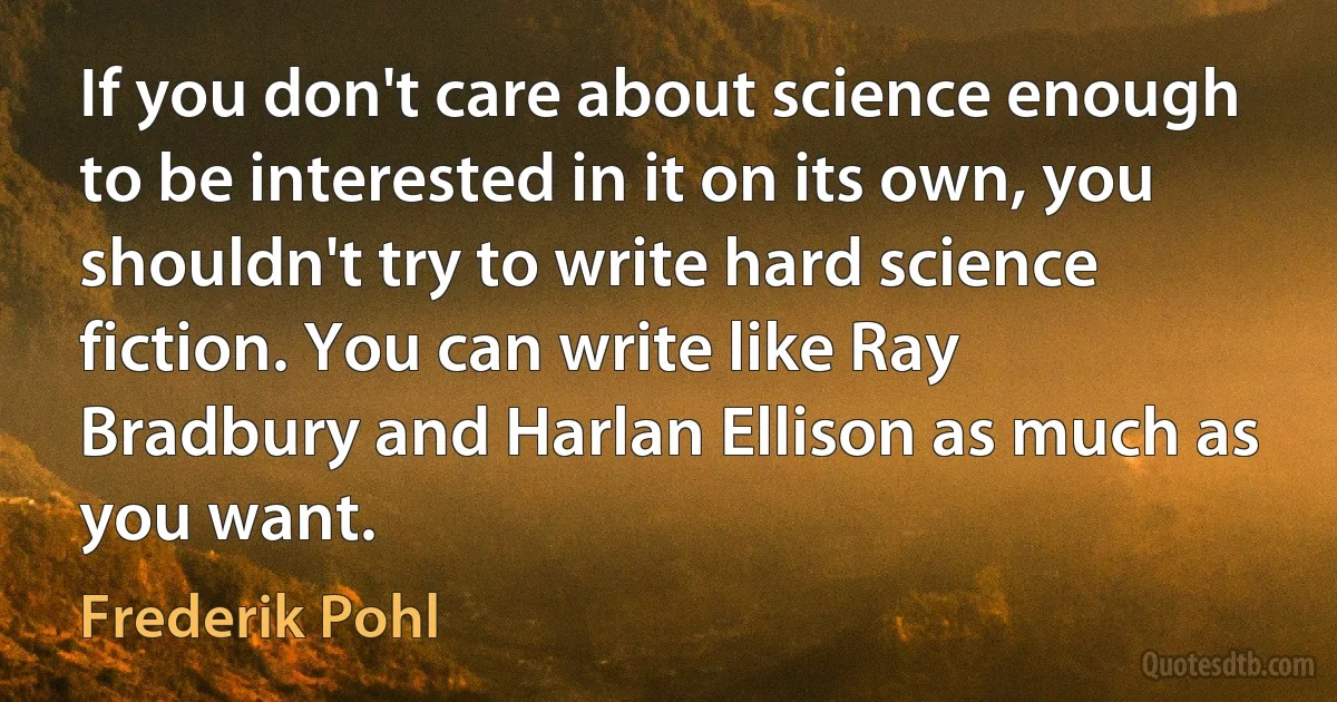 If you don't care about science enough to be interested in it on its own, you shouldn't try to write hard science fiction. You can write like Ray Bradbury and Harlan Ellison as much as you want. (Frederik Pohl)