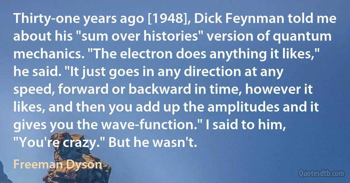 Thirty-one years ago [1948], Dick Feynman told me about his "sum over histories" version of quantum mechanics. "The electron does anything it likes," he said. "It just goes in any direction at any speed, forward or backward in time, however it likes, and then you add up the amplitudes and it gives you the wave-function." I said to him, "You're crazy." But he wasn't. (Freeman Dyson)