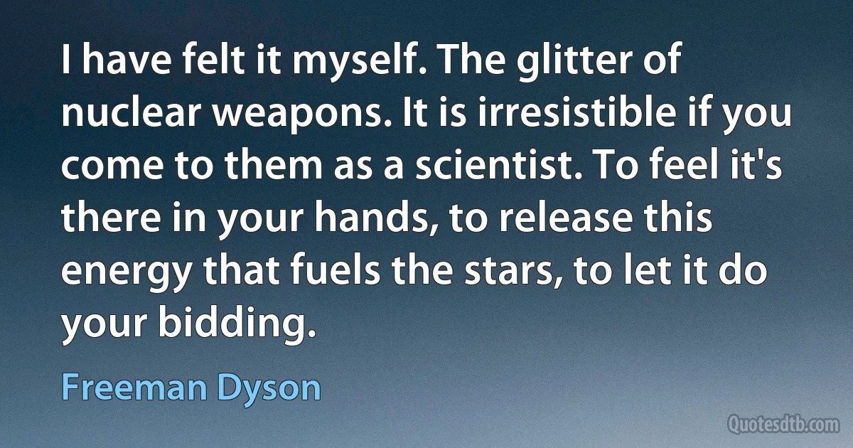 I have felt it myself. The glitter of nuclear weapons. It is irresistible if you come to them as a scientist. To feel it's there in your hands, to release this energy that fuels the stars, to let it do your bidding. (Freeman Dyson)