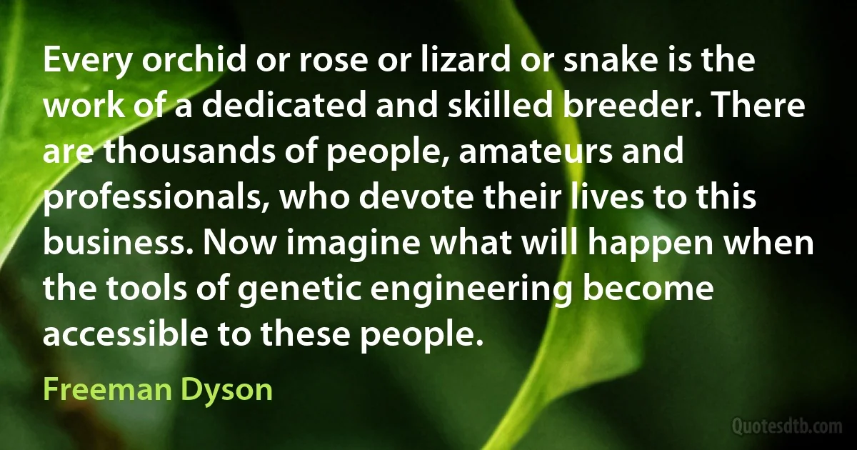 Every orchid or rose or lizard or snake is the work of a dedicated and skilled breeder. There are thousands of people, amateurs and professionals, who devote their lives to this business. Now imagine what will happen when the tools of genetic engineering become accessible to these people. (Freeman Dyson)