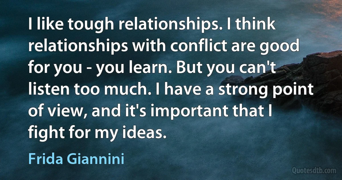 I like tough relationships. I think relationships with conflict are good for you - you learn. But you can't listen too much. I have a strong point of view, and it's important that I fight for my ideas. (Frida Giannini)