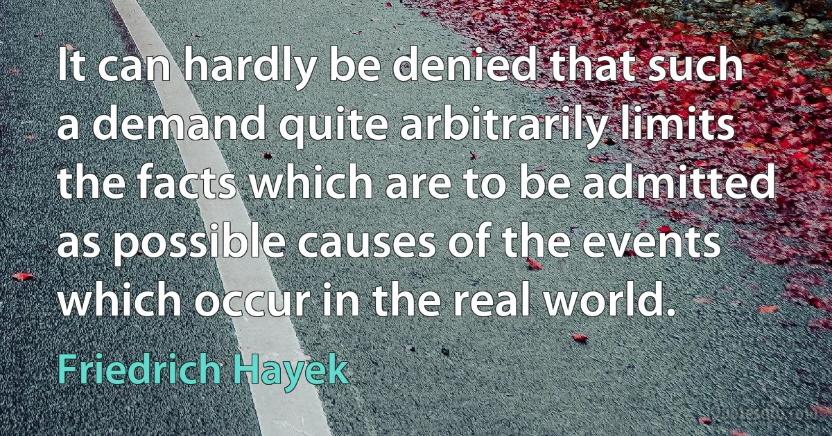 It can hardly be denied that such a demand quite arbitrarily limits the facts which are to be admitted as possible causes of the events which occur in the real world. (Friedrich Hayek)