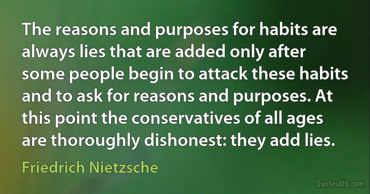 The reasons and purposes for habits are always lies that are added only after some people begin to attack these habits and to ask for reasons and purposes. At this point the conservatives of all ages are thoroughly dishonest: they add lies. (Friedrich Nietzsche)