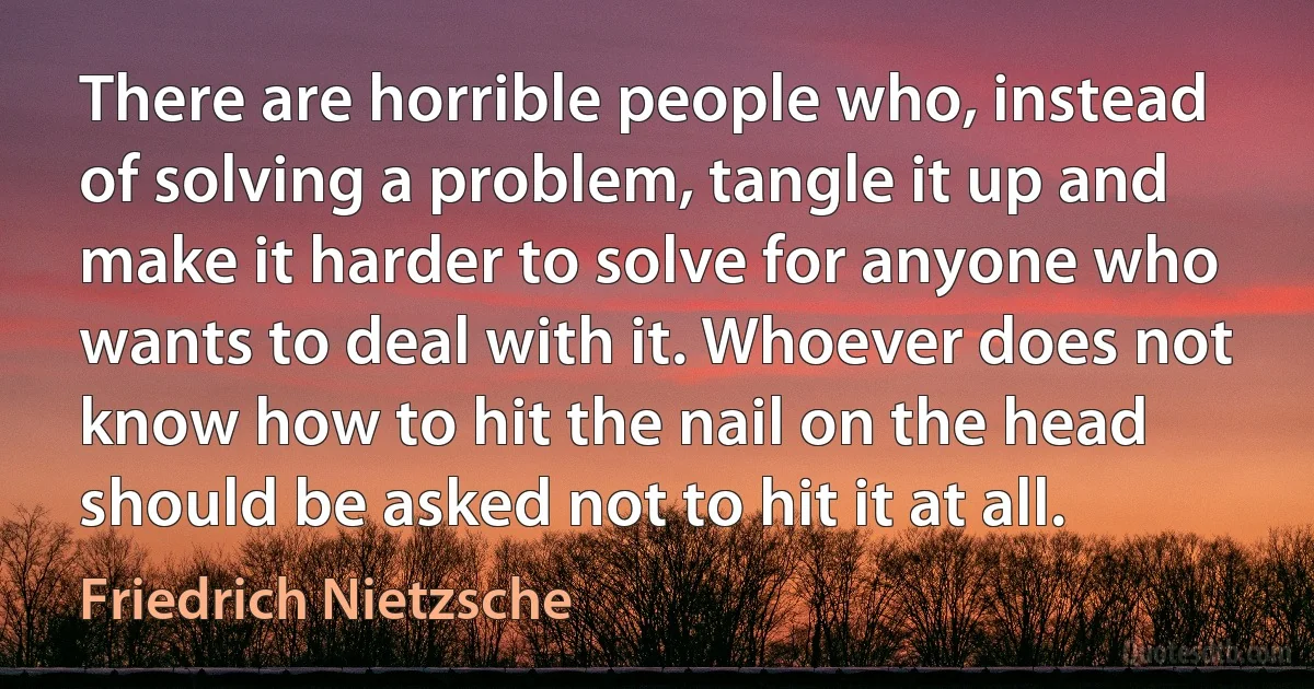 There are horrible people who, instead of solving a problem, tangle it up and make it harder to solve for anyone who wants to deal with it. Whoever does not know how to hit the nail on the head should be asked not to hit it at all. (Friedrich Nietzsche)