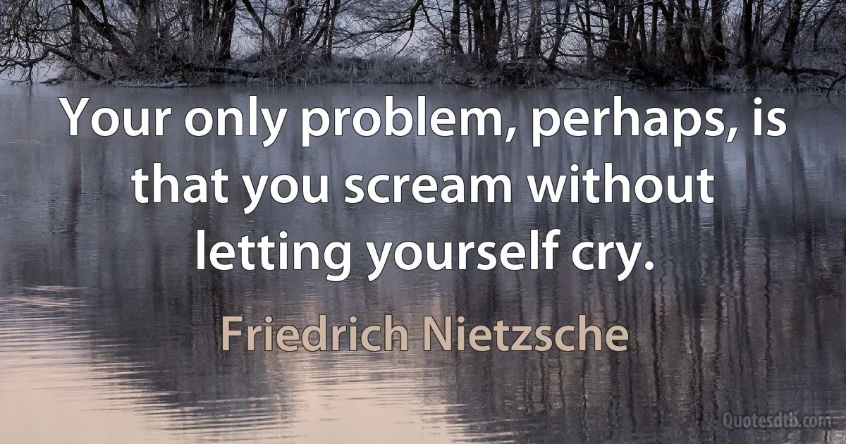 Your only problem, perhaps, is that you scream without letting yourself cry. (Friedrich Nietzsche)