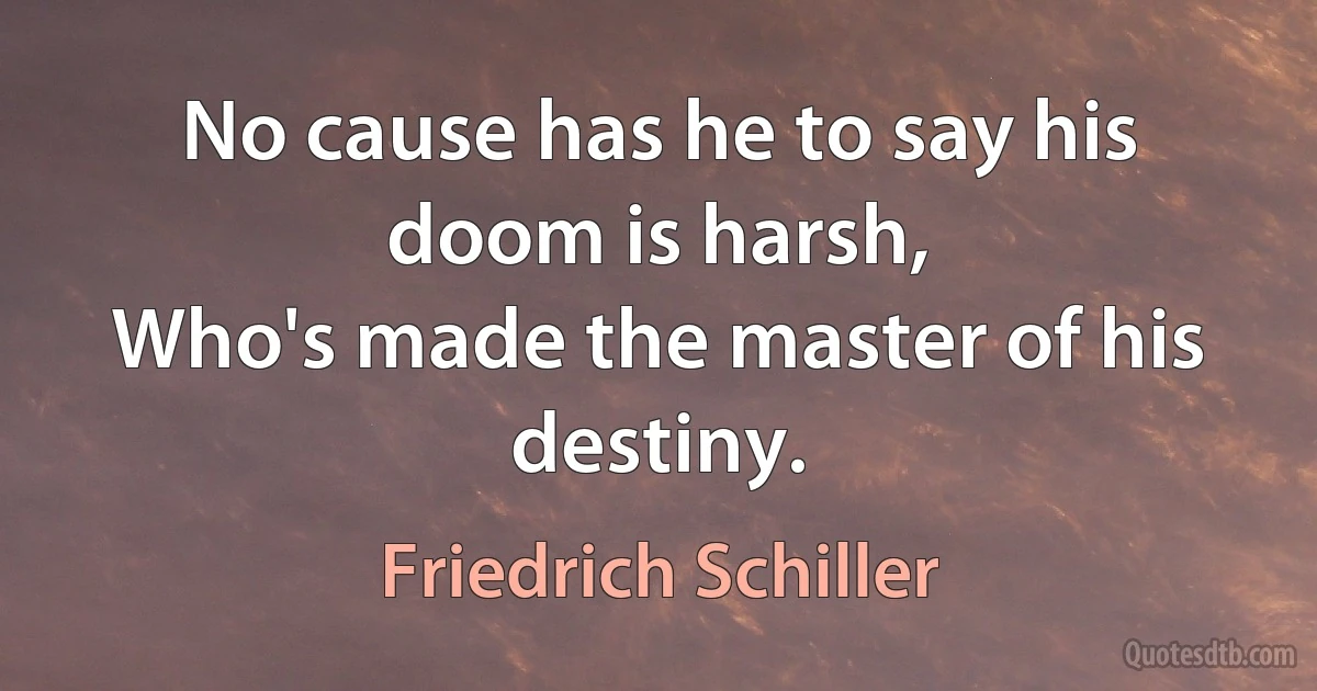 No cause has he to say his doom is harsh,
Who's made the master of his destiny. (Friedrich Schiller)