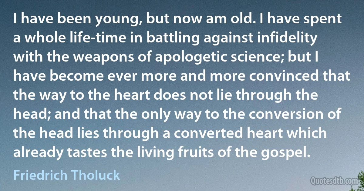 I have been young, but now am old. I have spent a whole life-time in battling against infidelity with the weapons of apologetic science; but I have become ever more and more convinced that the way to the heart does not lie through the head; and that the only way to the conversion of the head lies through a converted heart which already tastes the living fruits of the gospel. (Friedrich Tholuck)