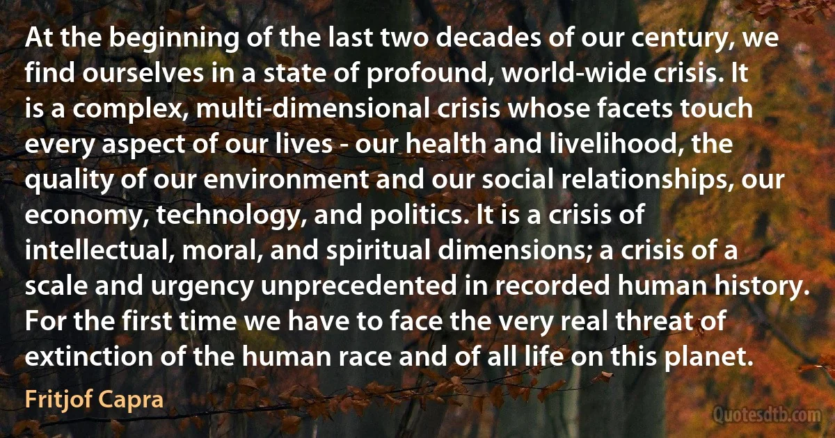 At the beginning of the last two decades of our century, we find ourselves in a state of profound, world-wide crisis. It is a complex, multi-dimensional crisis whose facets touch every aspect of our lives - our health and livelihood, the quality of our environment and our social relationships, our economy, technology, and politics. It is a crisis of intellectual, moral, and spiritual dimensions; a crisis of a scale and urgency unprecedented in recorded human history. For the first time we have to face the very real threat of extinction of the human race and of all life on this planet. (Fritjof Capra)