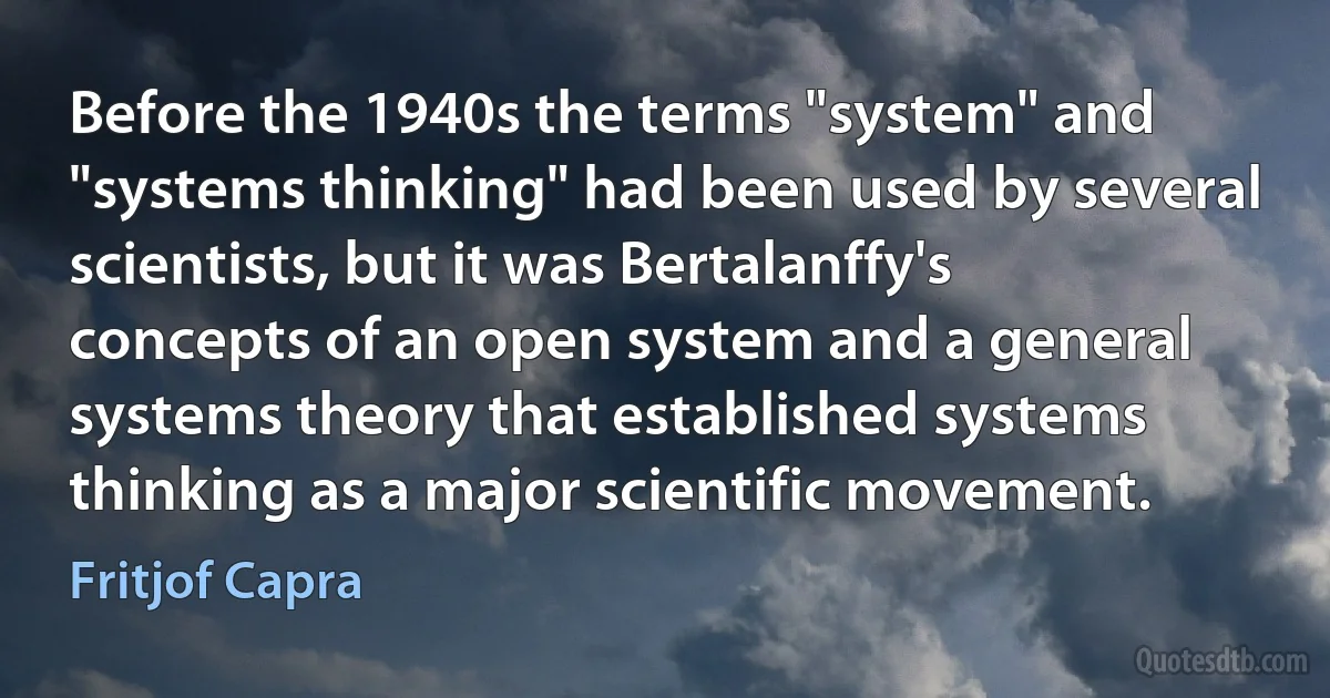 Before the 1940s the terms "system" and "systems thinking" had been used by several scientists, but it was Bertalanffy's concepts of an open system and a general systems theory that established systems thinking as a major scientific movement. (Fritjof Capra)