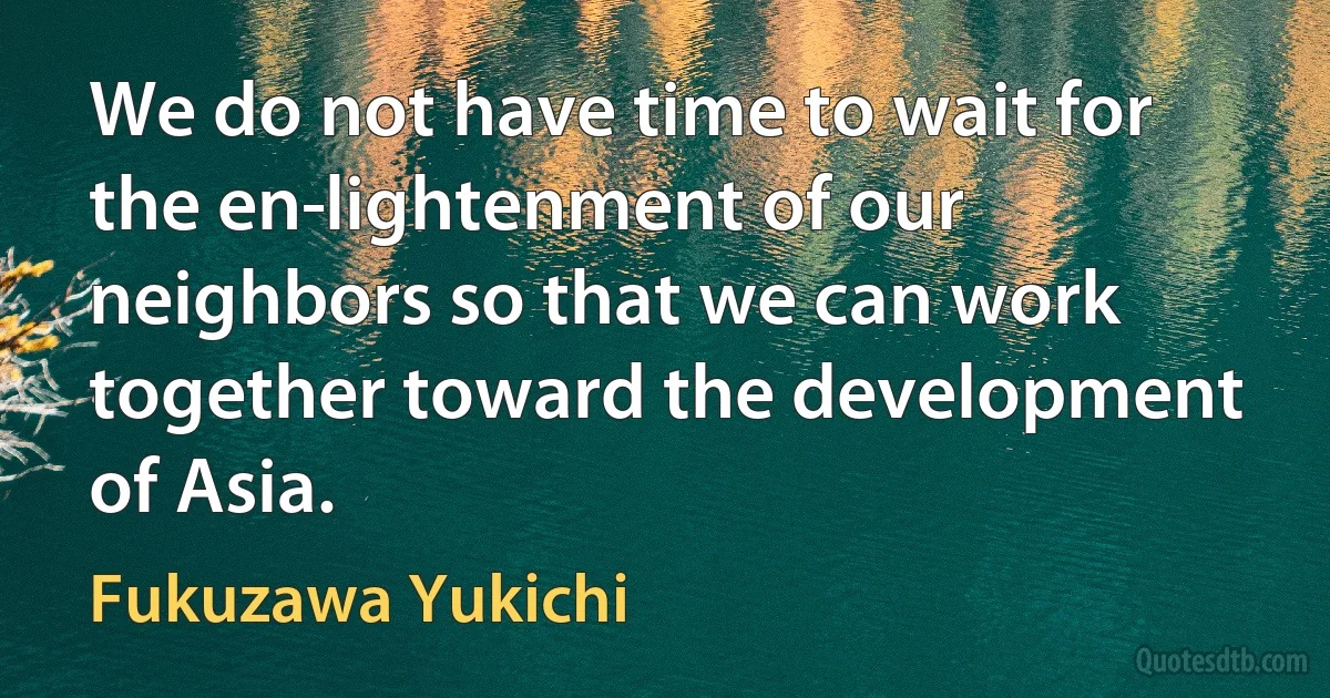 We do not have time to wait for the en­lightenment of our neighbors so that we can work together toward the development of Asia. (Fukuzawa Yukichi)